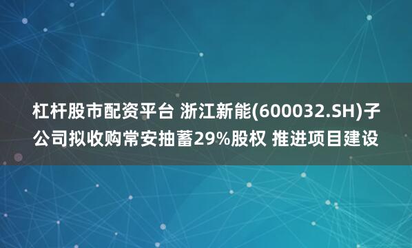 杠杆股市配资平台 浙江新能(600032.SH)子公司拟收购常安抽蓄29%股权 推进项目建设