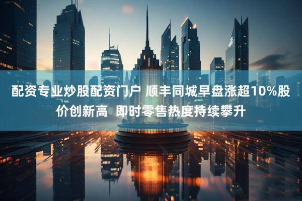 配资专业炒股配资门户 顺丰同城早盘涨超10%股价创新高  即时零售热度持续攀升