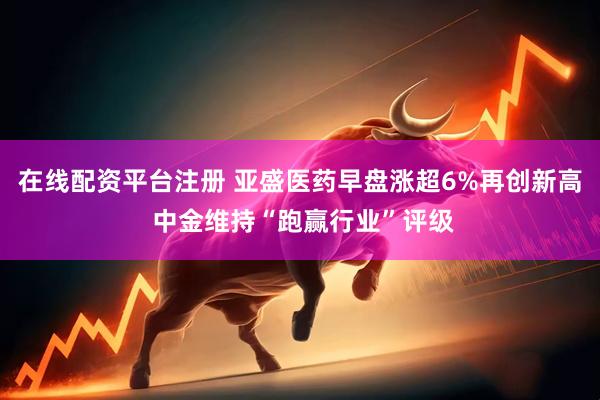 在线配资平台注册 亚盛医药早盘涨超6%再创新高 中金维持“跑赢行业”评级