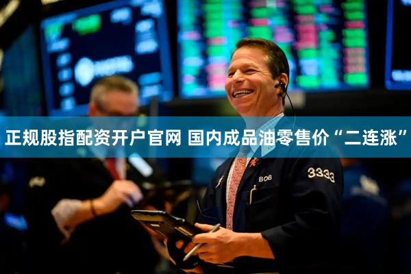 正规股指配资开户官网 国内成品油零售价“二连涨”