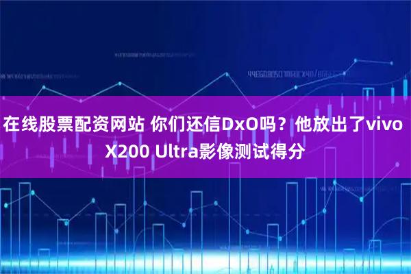 在线股票配资网站 你们还信DxO吗？他放出了vivo X200 Ultra影像测试得分