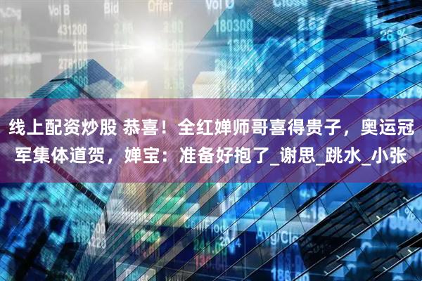 线上配资炒股 恭喜！全红婵师哥喜得贵子，奥运冠军集体道贺，婵宝：准备好抱了_谢思_跳水_小张