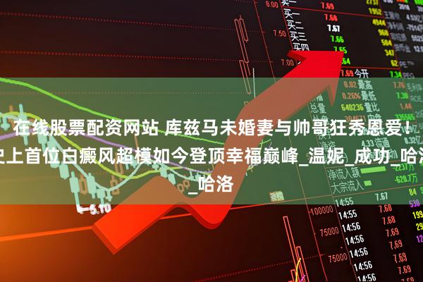 在线股票配资网站 库兹马未婚妻与帅哥狂秀恩爱！史上首位白癜风超模如今登顶幸福巅峰_温妮_成功_哈洛