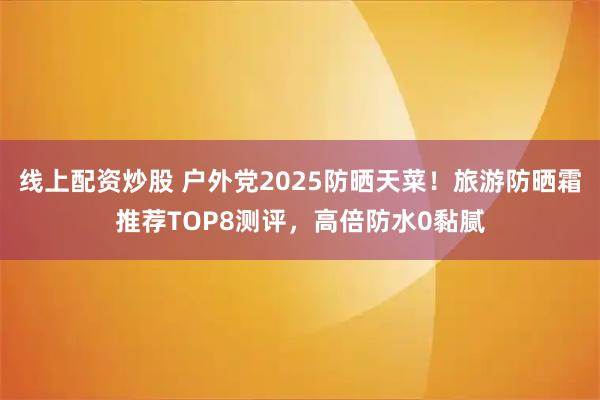 线上配资炒股 户外党2025防晒天菜！旅游防晒霜推荐TOP8测评，高倍防水0黏腻