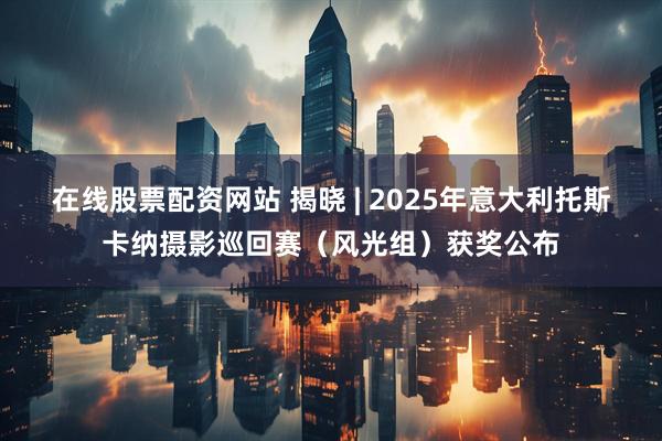 在线股票配资网站 揭晓 | 2025年意大利托斯卡纳摄影巡回赛（风光组）获奖公布