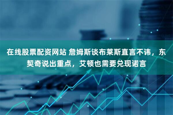 在线股票配资网站 詹姆斯谈布莱斯直言不讳，东契奇说出重点，艾顿也需要兑现诺言