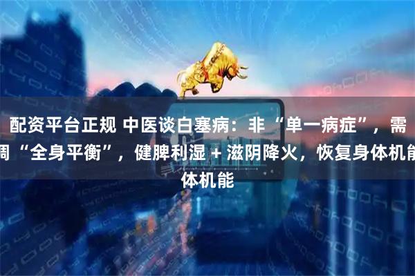 配资平台正规 中医谈白塞病：非 “单一病症”，需调 “全身平衡”，健脾利湿 + 滋阴降火，恢复身体机能
