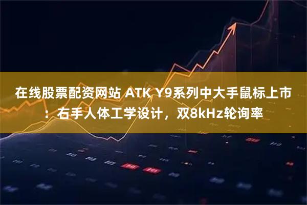 在线股票配资网站 ATK Y9系列中大手鼠标上市：右手人体工学设计，双8kHz轮询率