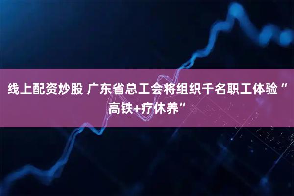 线上配资炒股 广东省总工会将组织千名职工体验“高铁+疗休养”